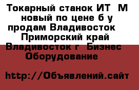 Токарный станок ИТ-1М новый по цене б/у продам Владивосток. - Приморский край, Владивосток г. Бизнес » Оборудование   